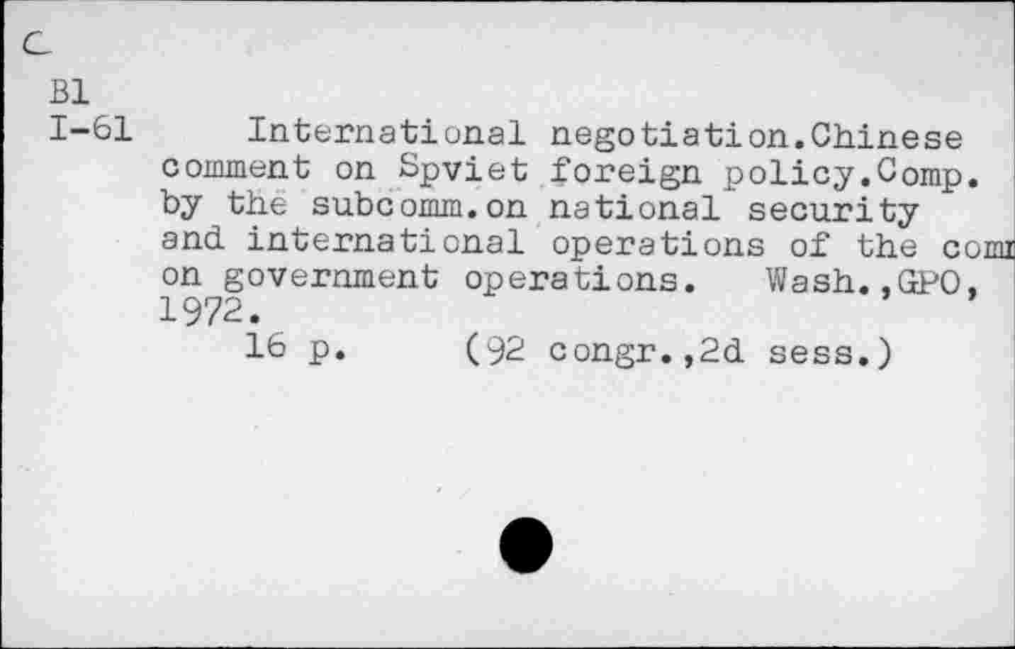 ﻿Bl
1-61 International negotiation.Chinese comment on Spviet foreign policy.Comp, by the subcomm.on national security and international operations of the comi on government operations. Wash. .GPO. 1972.
16 p. (92 congr.,2d sess.)